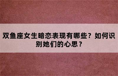 双鱼座女生暗恋表现有哪些？如何识别她们的心思？