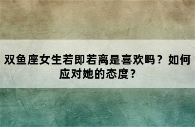 双鱼座女生若即若离是喜欢吗？如何应对她的态度？