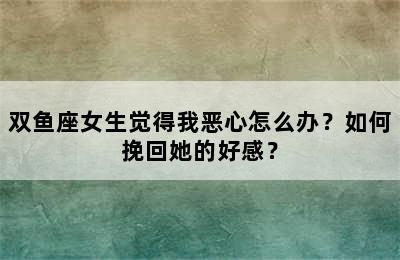 双鱼座女生觉得我恶心怎么办？如何挽回她的好感？