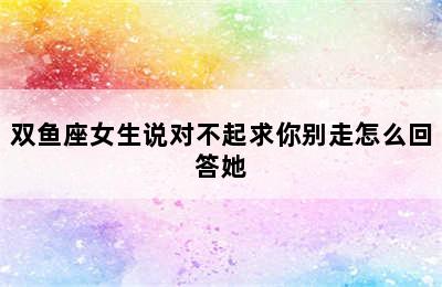 双鱼座女生说对不起求你别走怎么回答她