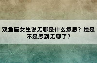 双鱼座女生说无聊是什么意思？她是不是感到无聊了？