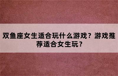 双鱼座女生适合玩什么游戏？游戏推荐适合女生玩？