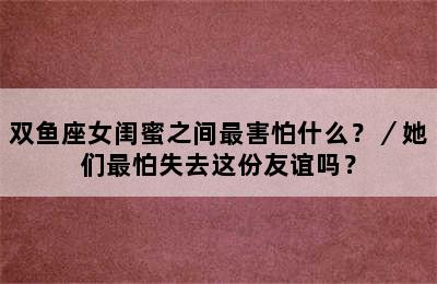 双鱼座女闺蜜之间最害怕什么？／她们最怕失去这份友谊吗？