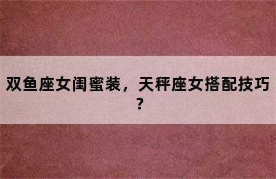 双鱼座女闺蜜装，天秤座女搭配技巧？