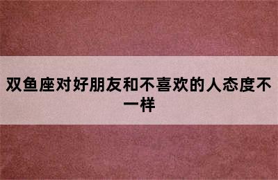 双鱼座对好朋友和不喜欢的人态度不一样