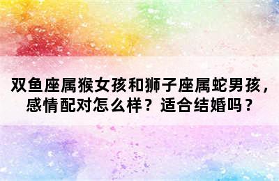 双鱼座属猴女孩和狮子座属蛇男孩，感情配对怎么样？适合结婚吗？