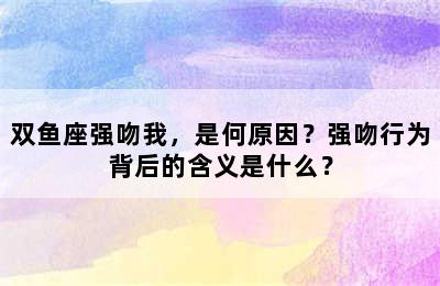 双鱼座强吻我，是何原因？强吻行为背后的含义是什么？