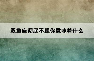 双鱼座彻底不理你意味着什么