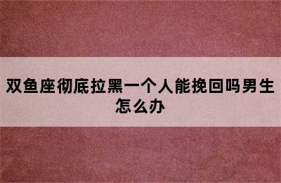 双鱼座彻底拉黑一个人能挽回吗男生怎么办