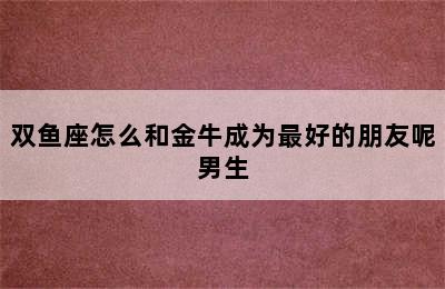 双鱼座怎么和金牛成为最好的朋友呢男生