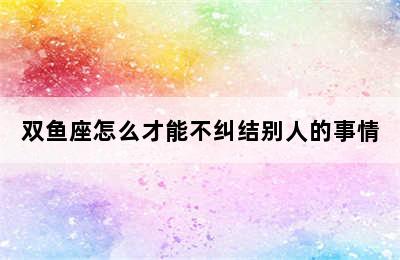 双鱼座怎么才能不纠结别人的事情