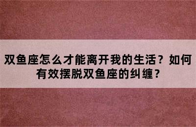 双鱼座怎么才能离开我的生活？如何有效摆脱双鱼座的纠缠？