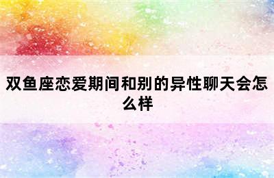 双鱼座恋爱期间和别的异性聊天会怎么样