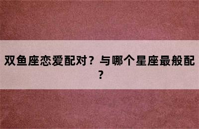 双鱼座恋爱配对？与哪个星座最般配？