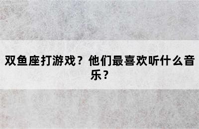 双鱼座打游戏？他们最喜欢听什么音乐？