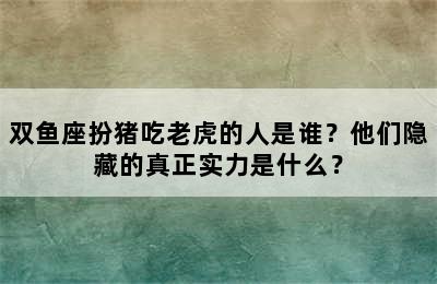 双鱼座扮猪吃老虎的人是谁？他们隐藏的真正实力是什么？