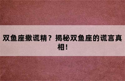 双鱼座撒谎精？揭秘双鱼座的谎言真相！