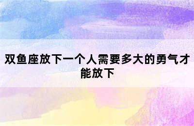 双鱼座放下一个人需要多大的勇气才能放下