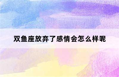 双鱼座放弃了感情会怎么样呢