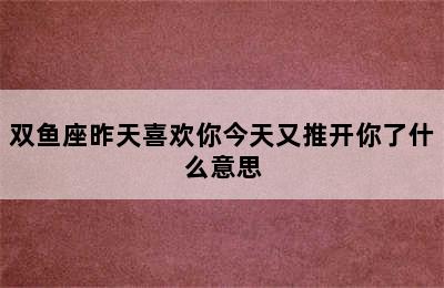 双鱼座昨天喜欢你今天又推开你了什么意思