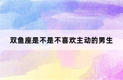 双鱼座是不是不喜欢主动的男生