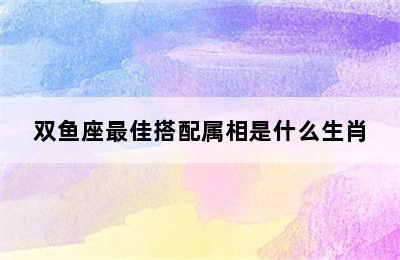 双鱼座最佳搭配属相是什么生肖