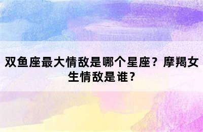 双鱼座最大情敌是哪个星座？摩羯女生情敌是谁？