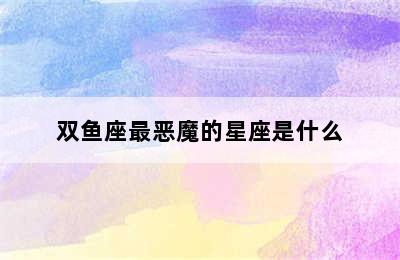 双鱼座最恶魔的星座是什么