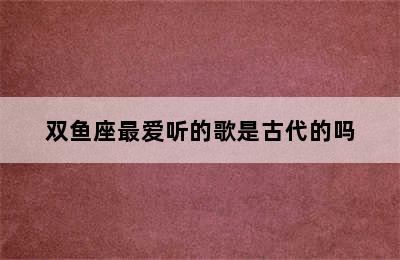 双鱼座最爱听的歌是古代的吗