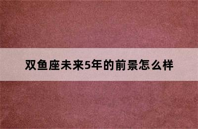 双鱼座未来5年的前景怎么样