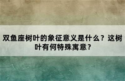 双鱼座树叶的象征意义是什么？这树叶有何特殊寓意？