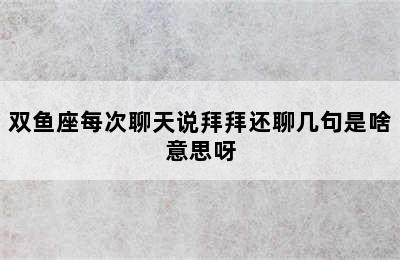 双鱼座每次聊天说拜拜还聊几句是啥意思呀