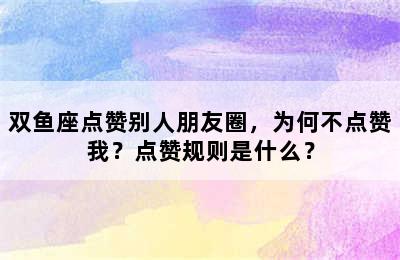 双鱼座点赞别人朋友圈，为何不点赞我？点赞规则是什么？