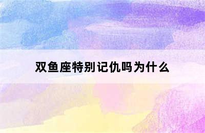 双鱼座特别记仇吗为什么