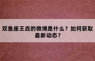 双鱼座王垚的微博是什么？如何获取最新动态？