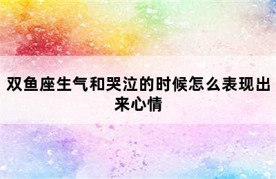 双鱼座生气和哭泣的时候怎么表现出来心情