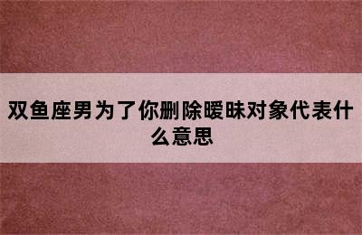 双鱼座男为了你删除暧昧对象代表什么意思