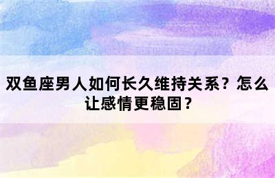 双鱼座男人如何长久维持关系？怎么让感情更稳固？