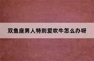 双鱼座男人特别爱吹牛怎么办呀