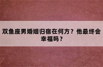 双鱼座男婚姻归宿在何方？他最终会幸福吗？