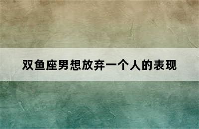 双鱼座男想放弃一个人的表现