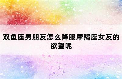 双鱼座男朋友怎么降服摩羯座女友的欲望呢