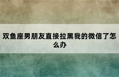 双鱼座男朋友直接拉黑我的微信了怎么办