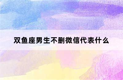 双鱼座男生不删微信代表什么