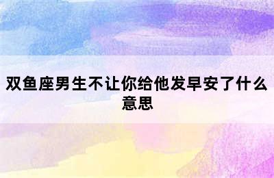 双鱼座男生不让你给他发早安了什么意思