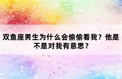 双鱼座男生为什么会偷偷看我？他是不是对我有意思？
