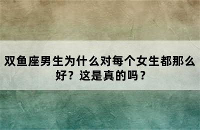 双鱼座男生为什么对每个女生都那么好？这是真的吗？