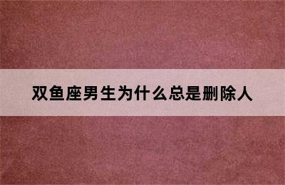 双鱼座男生为什么总是删除人