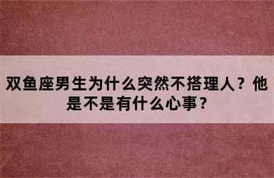双鱼座男生为什么突然不搭理人？他是不是有什么心事？
