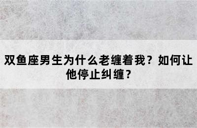 双鱼座男生为什么老缠着我？如何让他停止纠缠？
